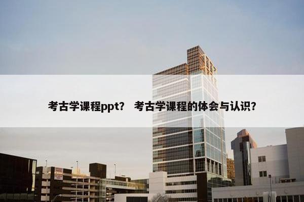 考古学课程ppt？ 考古学课程的体会与认识？