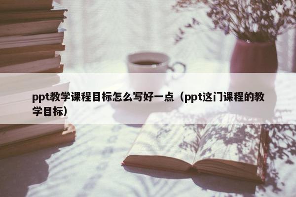 ppt教学课程目标怎么写好一点（ppt这门课程的教学目标）