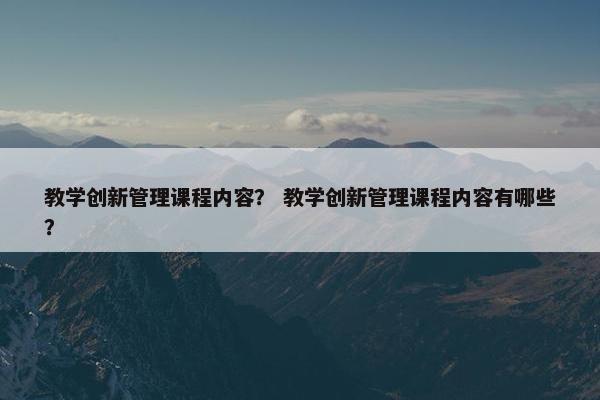 教学创新管理课程内容？ 教学创新管理课程内容有哪些？