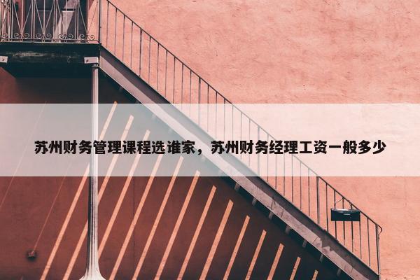 苏州财务管理课程选谁家，苏州财务经理工资一般多少