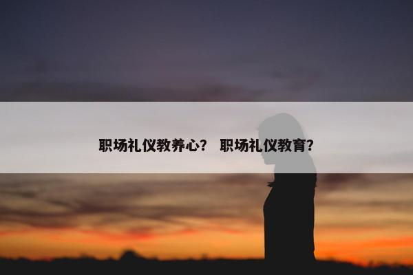 职场礼仪教养心？ 职场礼仪教育？
