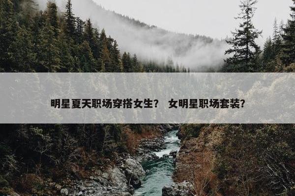 明星夏天职场穿搭女生？ 女明星职场套装？