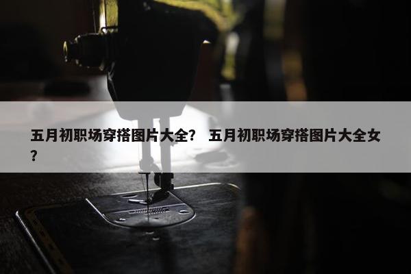 五月初职场穿搭图片大全？ 五月初职场穿搭图片大全女？