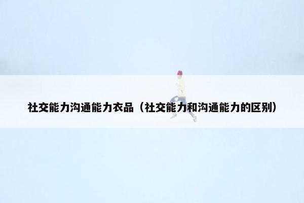 社交能力沟通能力衣品（社交能力和沟通能力的区别）