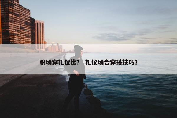 职场穿礼仪比？ 礼仪场合穿搭技巧？