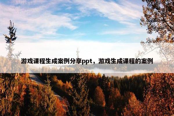 游戏课程生成案例分享ppt，游戏生成课程的案例