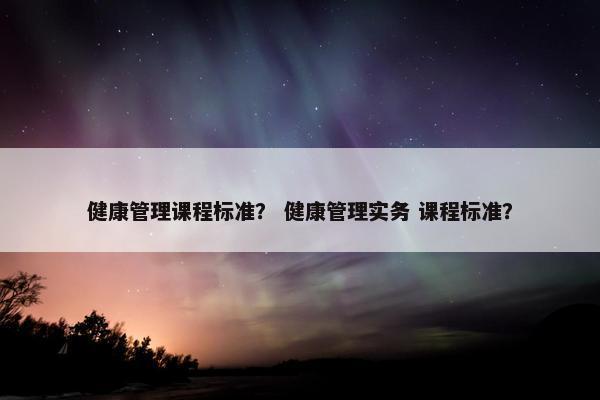 健康管理课程标准？ 健康管理实务 课程标准？