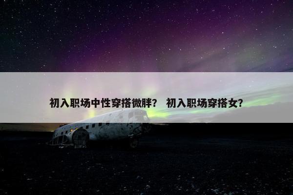 初入职场中性穿搭微胖？ 初入职场穿搭女？
