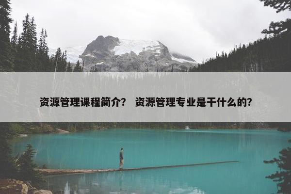 资源管理课程简介？ 资源管理专业是干什么的？