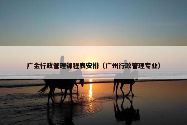 广金行政管理课程表安排（广州行政管理专业）