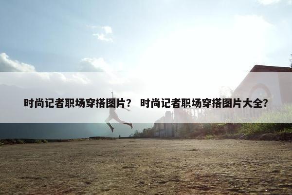 时尚记者职场穿搭图片？ 时尚记者职场穿搭图片大全？