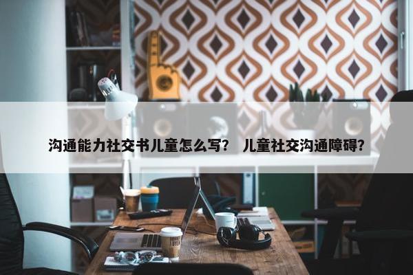 沟通能力社交书儿童怎么写？ 儿童社交沟通障碍？