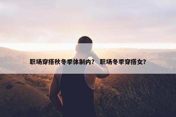 职场穿搭秋冬季体制内？ 职场冬季穿搭女？