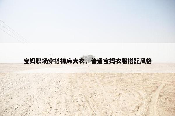 宝妈职场穿搭棉麻大衣，普通宝妈衣服搭配风格