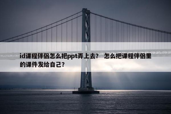 id课程伴侣怎么把ppt弄上去？ 怎么把课程伴侣里的课件发给自己？