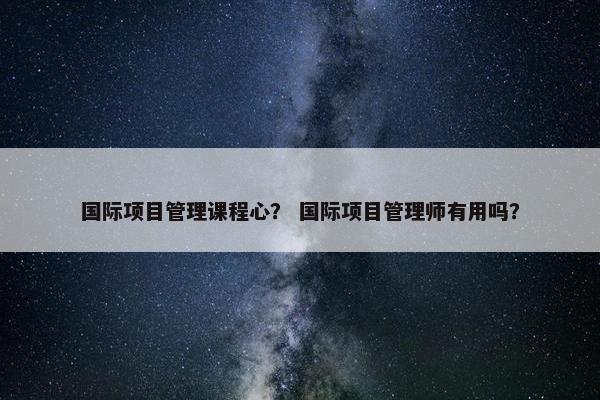 国际项目管理课程心？ 国际项目管理师有用吗？