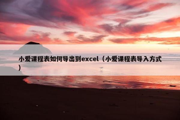 小爱课程表如何导出到excel（小爱课程表导入方式）