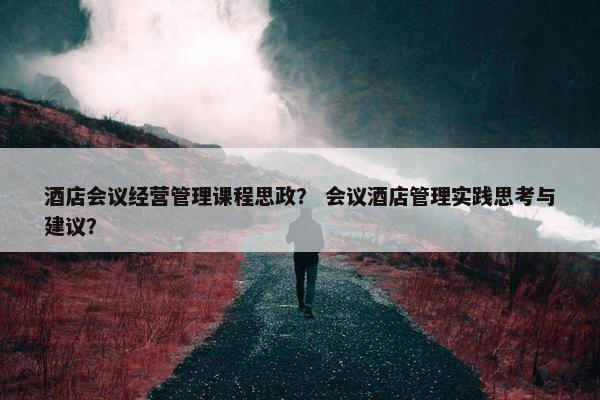 酒店会议经营管理课程思政？ 会议酒店管理实践思考与建议？
