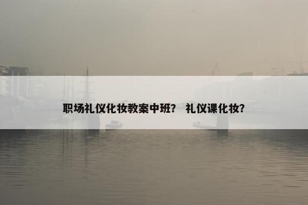 职场礼仪化妆教案中班？ 礼仪课化妆？