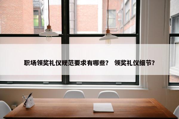 职场领奖礼仪规范要求有哪些？ 领奖礼仪细节？