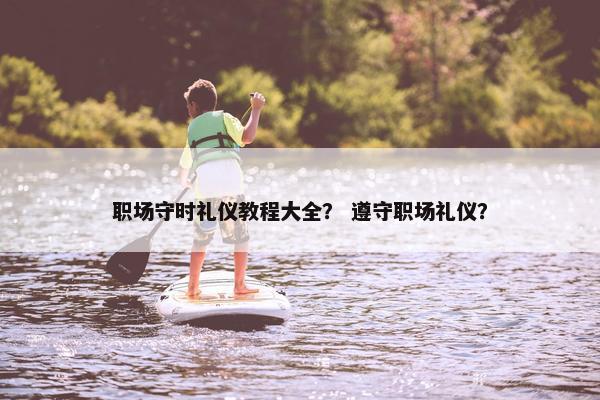 职场守时礼仪教程大全？ 遵守职场礼仪？
