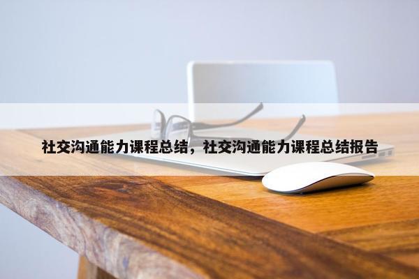 社交沟通能力课程总结，社交沟通能力课程总结报告
