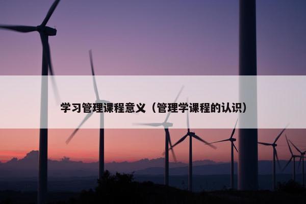 学习管理课程意义（管理学课程的认识）