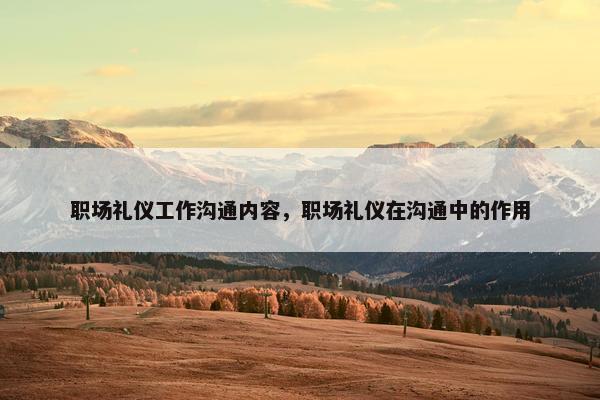 职场礼仪工作沟通内容，职场礼仪在沟通中的作用