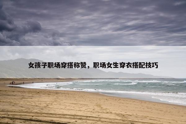 女孩子职场穿搭称赞，职场女生穿衣搭配技巧