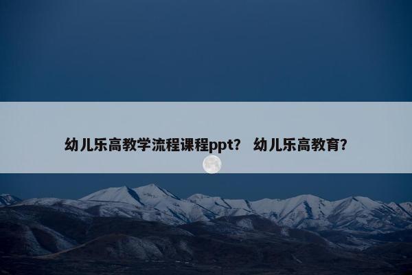 幼儿乐高教学流程课程ppt？ 幼儿乐高教育？