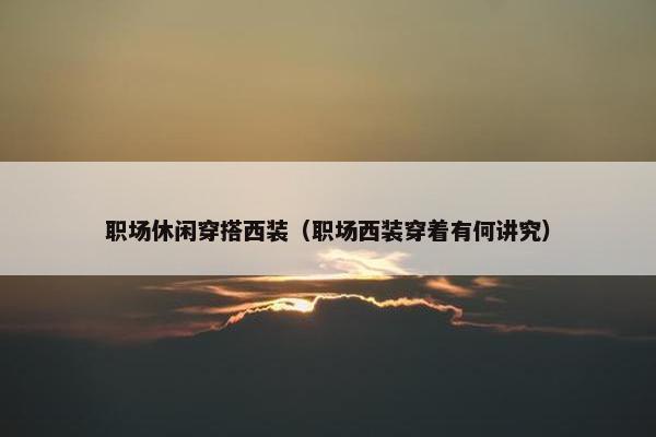 职场休闲穿搭西装（职场西装穿着有何讲究）