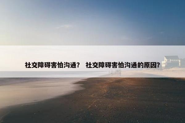 社交障碍害怕沟通？ 社交障碍害怕沟通的原因？