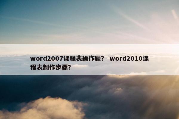 word2007课程表操作题？ word2010课程表制作步骤？