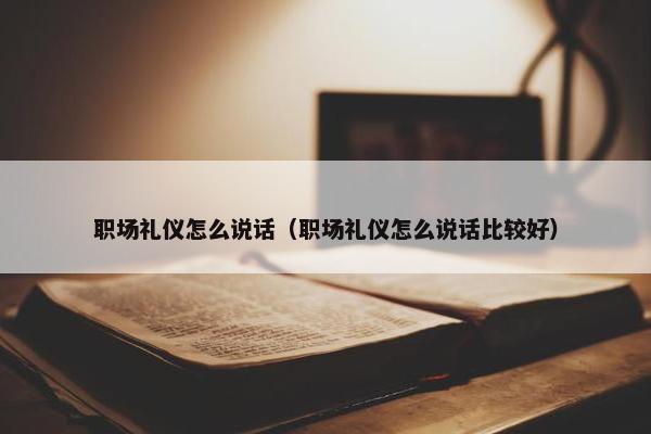 职场礼仪怎么说话（职场礼仪怎么说话比较好）