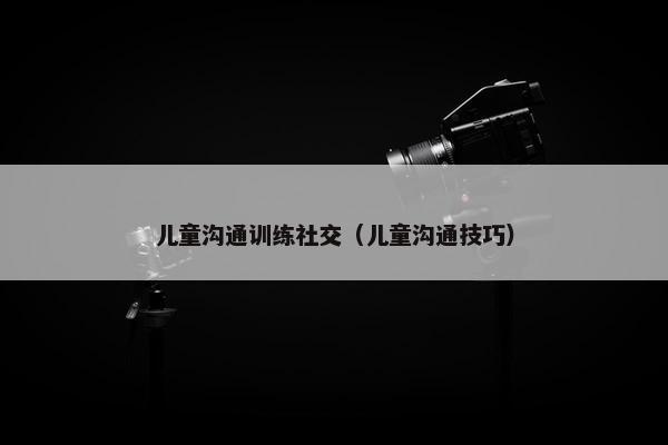 儿童沟通训练社交（儿童沟通技巧）