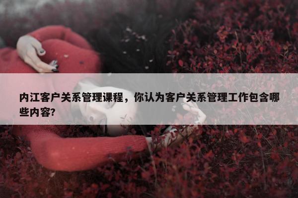 内江客户关系管理课程，你认为客户关系管理工作包含哪些内容?