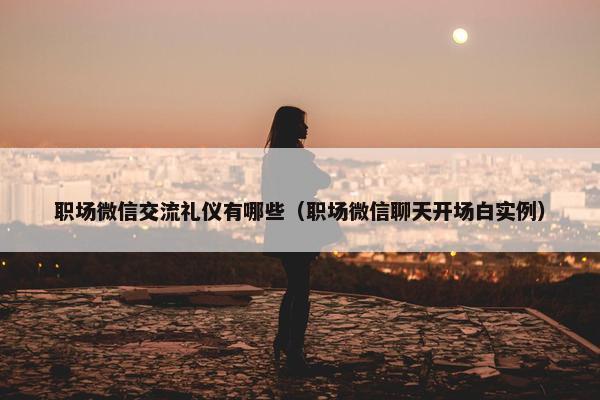 职场微信交流礼仪有哪些（职场微信聊天开场白实例）