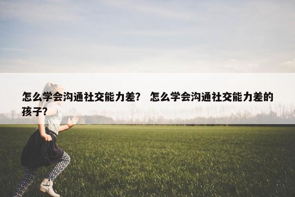 怎么学会沟通社交能力差？ 怎么学会沟通社交能力差的孩子？