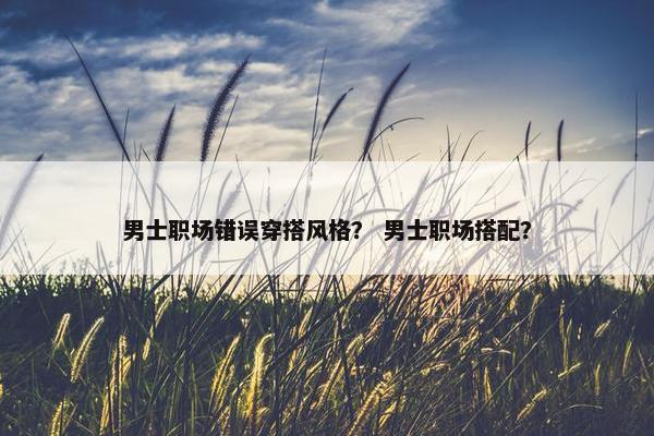 男士职场错误穿搭风格？ 男士职场搭配？