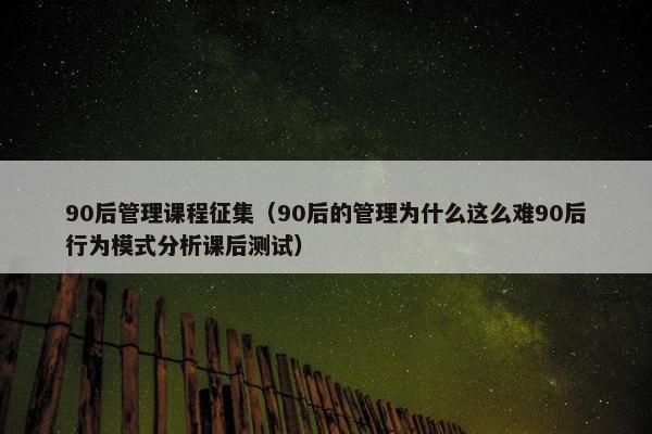 90后管理课程征集（90后的管理为什么这么难90后行为模式分析课后测试）