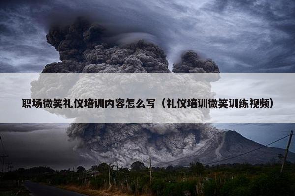 职场微笑礼仪培训内容怎么写（礼仪培训微笑训练视频）