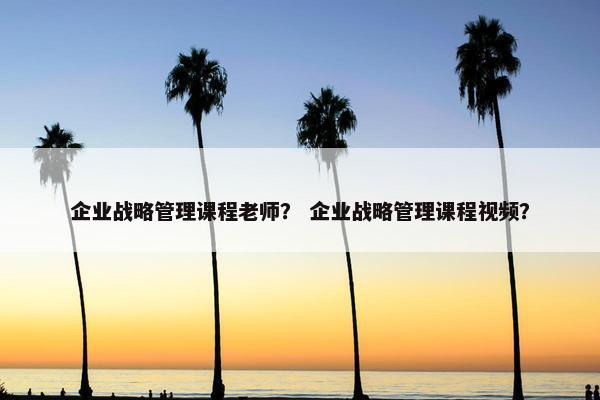 企业战略管理课程老师？ 企业战略管理课程视频？