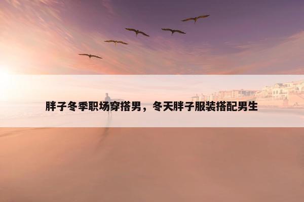 胖子冬季职场穿搭男，冬天胖子服装搭配男生