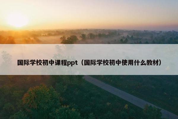 国际学校初中课程ppt（国际学校初中使用什么教材）