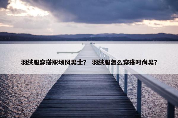 羽绒服穿搭职场风男士？ 羽绒服怎么穿搭时尚男？