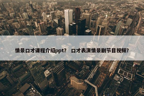 情景口才课程介绍ppt？ 口才表演情景剧节目视频？