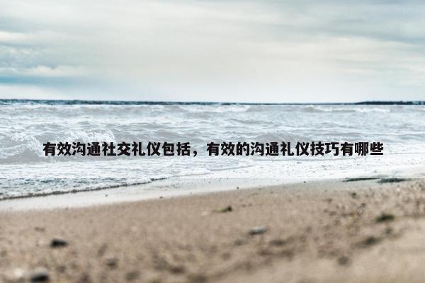 有效沟通社交礼仪包括，有效的沟通礼仪技巧有哪些