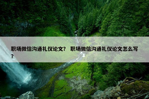 职场微信沟通礼仪论文？ 职场微信沟通礼仪论文怎么写？