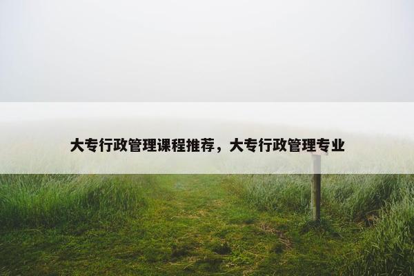 大专行政管理课程推荐，大专行政管理专业