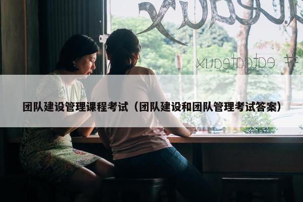 团队建设管理课程考试（团队建设和团队管理考试答案）